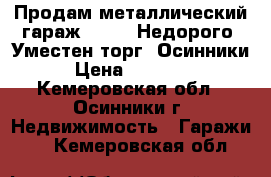 Продам металлический гараж, 6*3.5 Недорого. Уместен торг. Осинники › Цена ­ 25 000 - Кемеровская обл., Осинники г. Недвижимость » Гаражи   . Кемеровская обл.